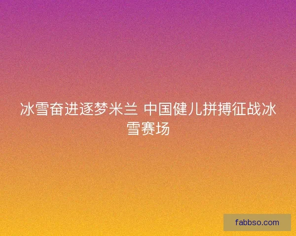 冰雪奋进逐梦米兰 中国健儿拼搏征战冰雪赛场