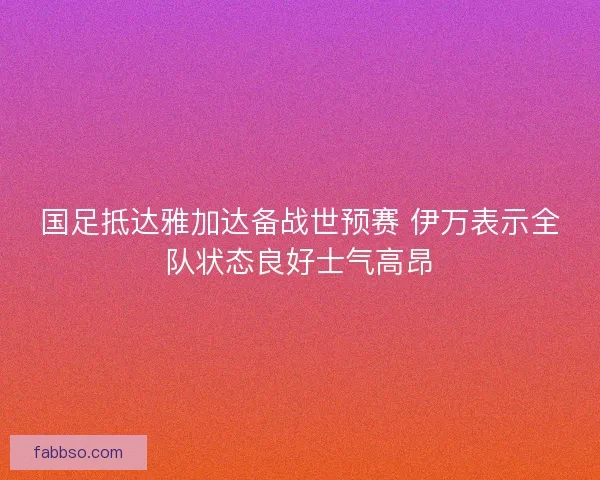 国足抵达雅加达备战世预赛 伊万表示全队状态良好士气高昂