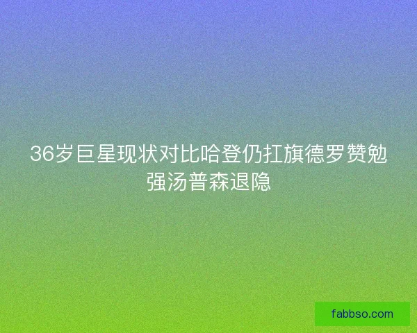 36岁巨星现状对比哈登仍扛旗德罗赞勉强汤普森退隐