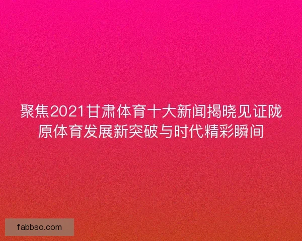 聚焦2021甘肃体育十大新闻揭晓见证陇原体育发展新突破与时代精彩瞬间