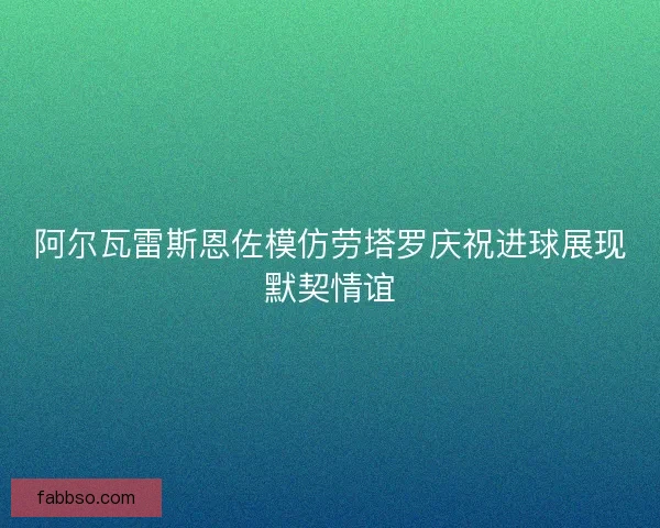 阿尔瓦雷斯恩佐模仿劳塔罗庆祝进球展现默契情谊